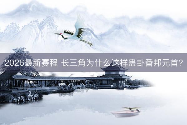 2026最新赛程 长三角为什么这样蛊卦番邦元首?