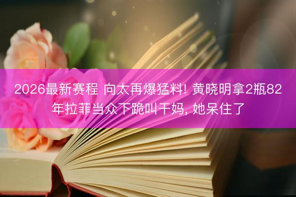 2026最新赛程 向太再爆猛料! 黄晓明拿2瓶82年拉菲当众下跪叫干妈， 她呆住了