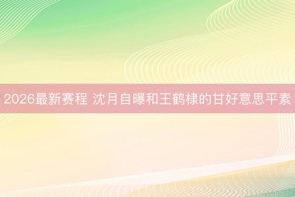 2026最新赛程 沈月自曝和王鹤棣的甘好意思平素