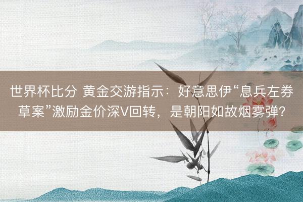 世界杯比分 黄金交游指示：好意思伊“息兵左券草案”激励金价深V回转，是朝阳如故烟雾弹？