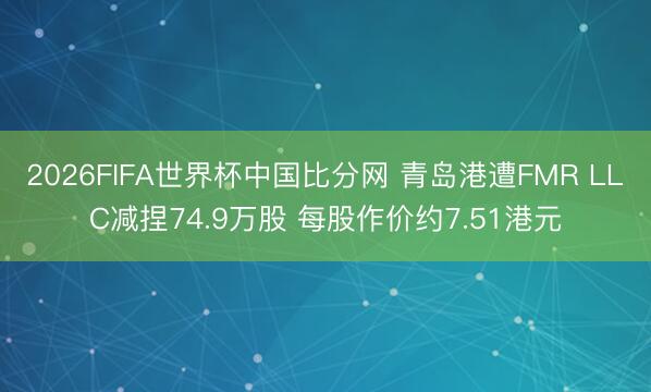 2026FIFA世界杯中国比分网 青岛港遭FMR LLC减捏74.9万股 每股作价约7.51港元