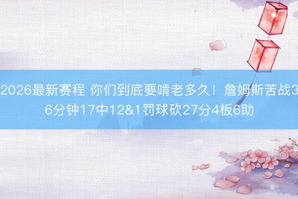 2026最新赛程 你们到底要啃老多久！詹姆斯苦战36分钟17中12&1罚球砍27分4板6助