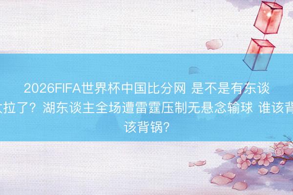 2026FIFA世界杯中国比分网 是不是有东谈主太拉了？湖东谈主全场遭雷霆压制无悬念输球 谁该背锅？