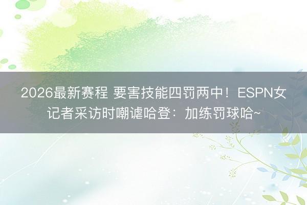 2026最新赛程 要害技能四罚两中！ESPN女记者采访时嘲谑哈登：加练罚球哈~