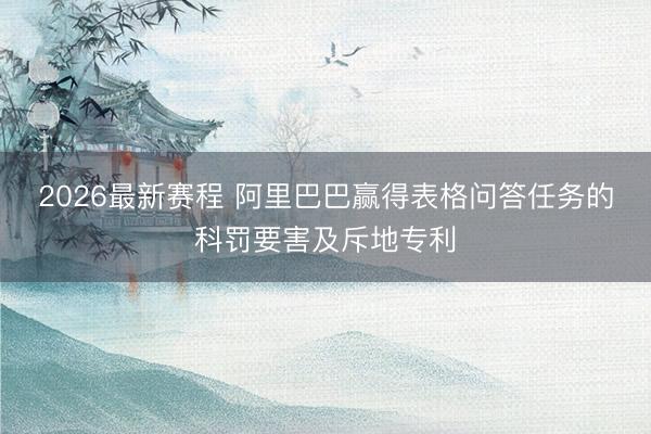 2026最新赛程 阿里巴巴赢得表格问答任务的科罚要害及斥地专利