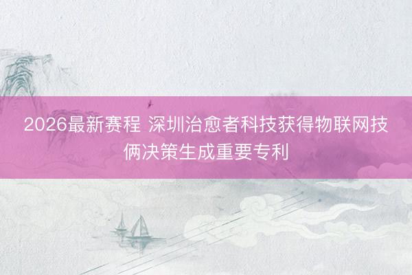 2026最新赛程 深圳治愈者科技获得物联网技俩决策生成重要专利