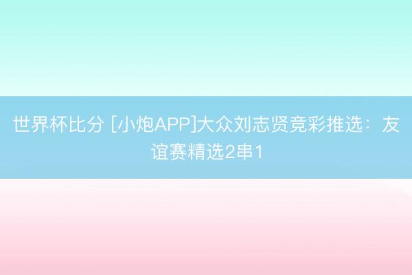 世界杯比分 [小炮APP]大众刘志贤竞彩推选：友谊赛精选2串1