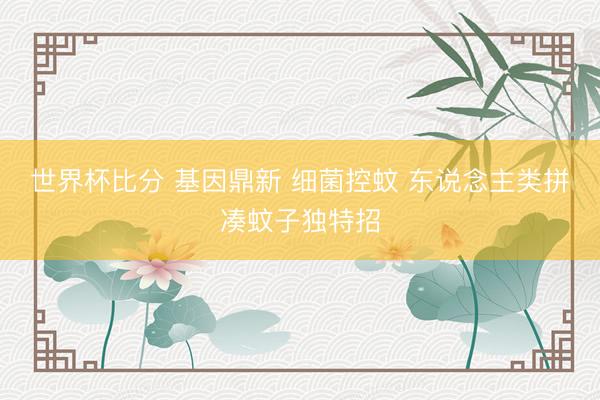 世界杯比分 基因鼎新 细菌控蚊 东说念主类拼凑蚊子独特招