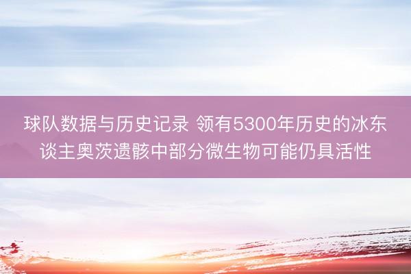 球队数据与历史记录 领有5300年历史的冰东谈主奥茨遗骸中部分微生物可能仍具活性