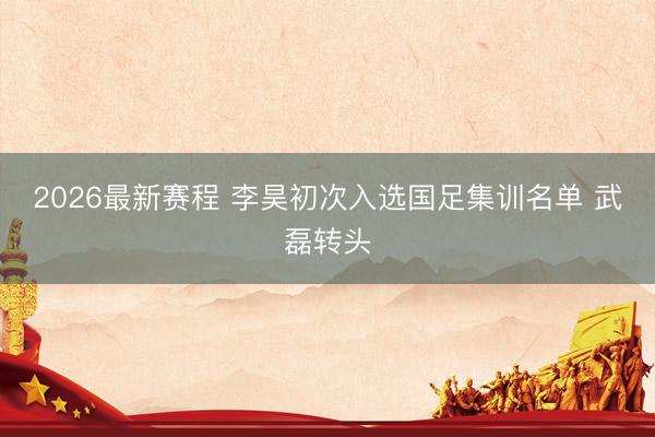 2026最新赛程 李昊初次入选国足集训名单 武磊转头