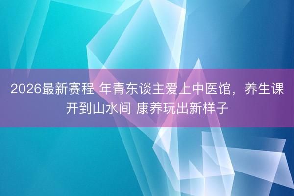 2026最新赛程 年青东谈主爱上中医馆，养生课开到山水间 康养玩出新样子