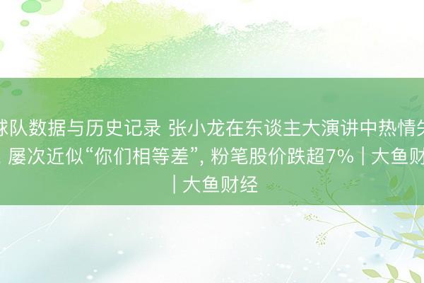 球队数据与历史记录 张小龙在东谈主大演讲中热情失控， 屡次近似“你们相等差”， 粉笔股价跌超7% | 大鱼财经