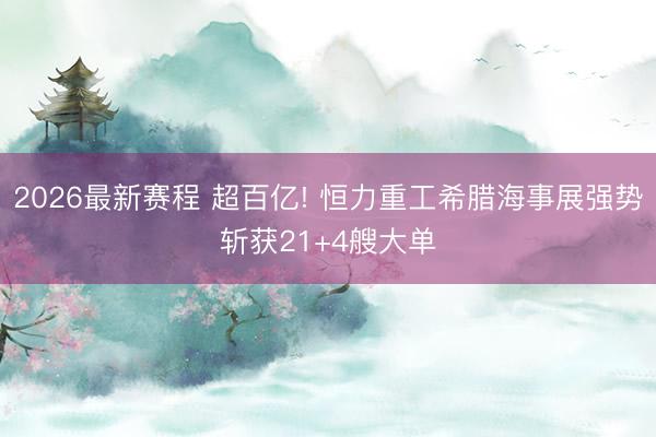 2026最新赛程 超百亿! 恒力重工希腊海事展强势斩获21+4艘大单
