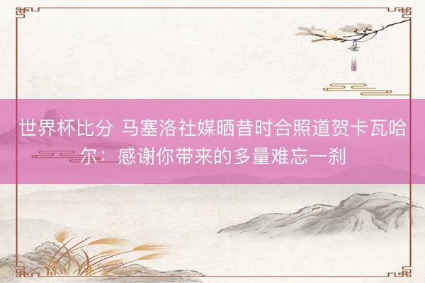 世界杯比分 马塞洛社媒晒昔时合照道贺卡瓦哈尔：感谢你带来的多量难忘一刹