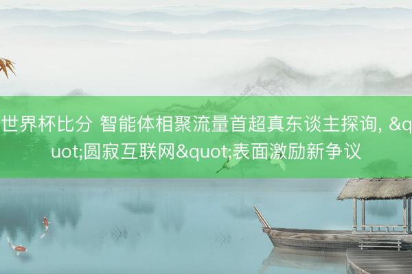世界杯比分 智能体相聚流量首超真东谈主探询， "圆寂互联网"表面激励新争议