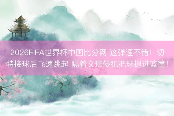 2026FIFA世界杯中国比分网 这弹速不错！切特接球后飞速跳起 隔着文班侵犯把球摁进篮