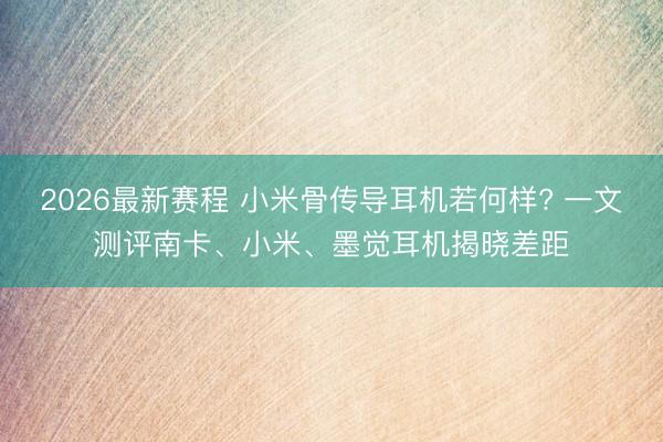 2026最新赛程 小米骨传导耳机若何样? 一文测评南卡、小米、墨觉耳机揭晓差距