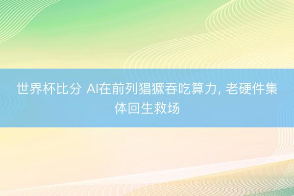 世界杯比分 AI在前列猖獗吞吃算力， 老硬件集体回生救场