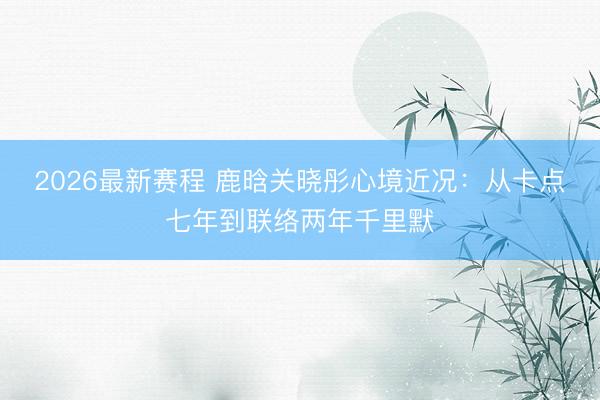 2026最新赛程 鹿晗关晓彤心境近况：从卡点七年到联络两年千里默