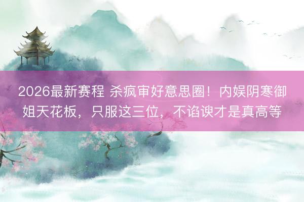 2026最新赛程 杀疯审好意思圈！内娱阴寒御姐天花板，只服这三位，不谄谀才是真高等