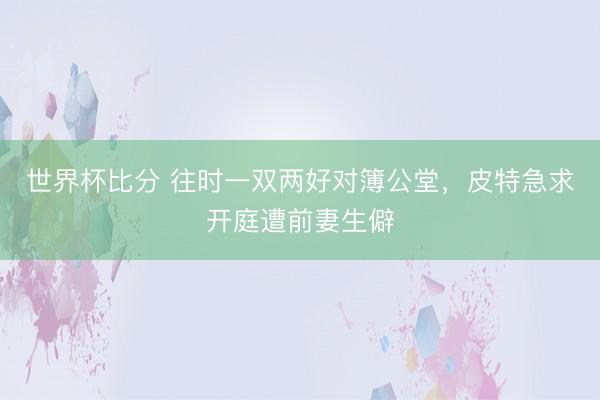 世界杯比分 往时一双两好对簿公堂，皮特急求开庭遭前妻生僻