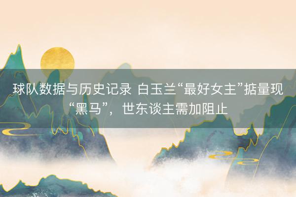 球队数据与历史记录 白玉兰“最好女主”掂量现“黑马”，世东谈主需加阻止
