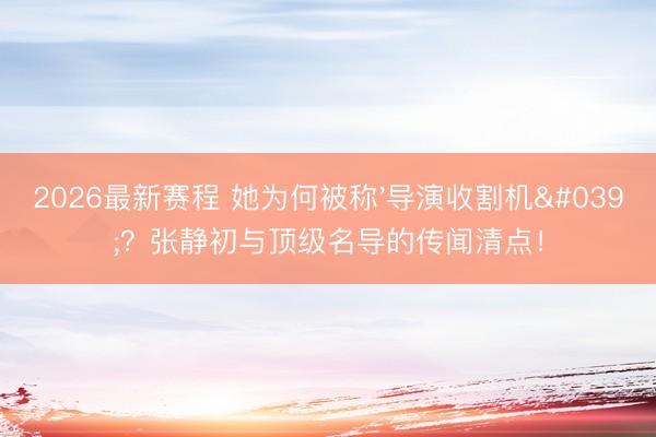 2026最新赛程 她为何被称'导演收割机'？张静初与顶级名导的传闻清点！