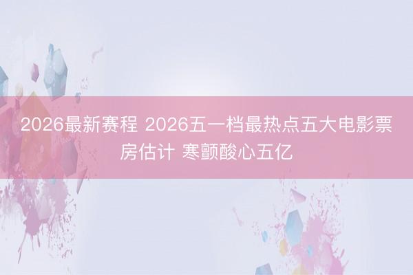 2026最新赛程 2026五一档最热点五大电影票房估计 寒颤酸心五亿