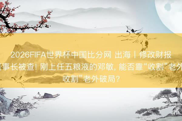 2026FIFA世界杯中国比分网 出海丨修改财报、前董事长被查! 刚上任五粮液的邓敏， 能否靠“收割”老外破局?