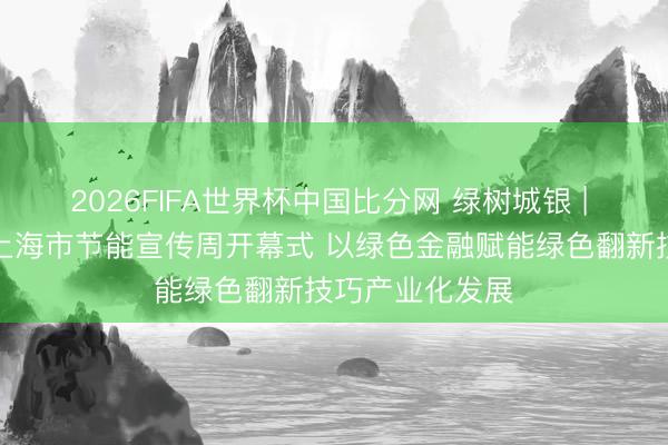2026FIFA世界杯中国比分网 绿树城银 | 上海银行亮相上海市节能宣传周开幕式 以绿色金融赋能绿色翻新技巧产业化发展