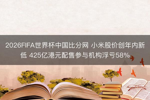 2026FIFA世界杯中国比分网 小米股价创年内新低 425亿港元配售参与机构浮亏58%