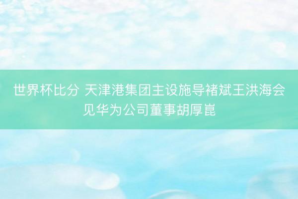 世界杯比分 天津港集团主设施导褚斌王洪海会见华为公司董事胡厚崑