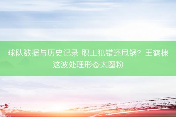 球队数据与历史记录 职工犯错还甩锅?王鹤棣这波处理形态太圈粉