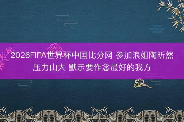 2026FIFA世界杯中国比分网 参加浪姐陶昕然压力山大 默示要作念最好的我方
