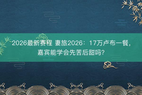 2026最新赛程 妻旅2026：17万卢布一餐，嘉宾能学会先苦后甜吗？