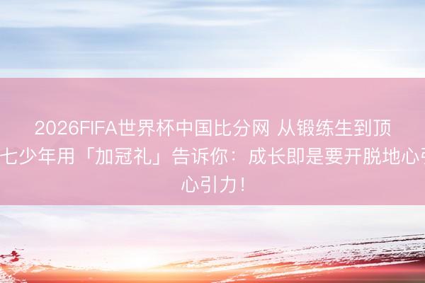 2026FIFA世界杯中国比分网 从锻练生到顶流！七少年用「加冠礼」告诉你：成长即是要开脱地心引力！