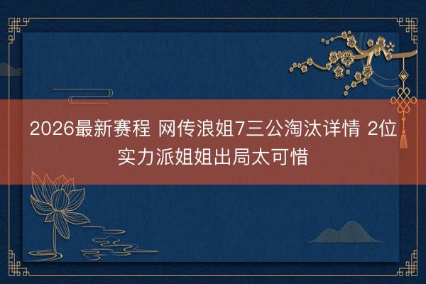 2026最新赛程 网传浪姐7三公淘汰详情 2位实力派姐姐出局太可惜