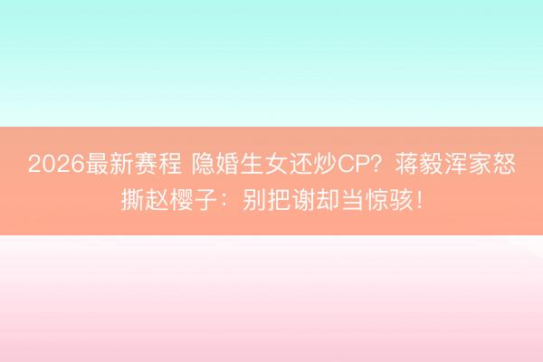 2026最新赛程 隐婚生女还炒CP？蒋毅浑家怒撕赵樱子：别把谢却当惊骇！