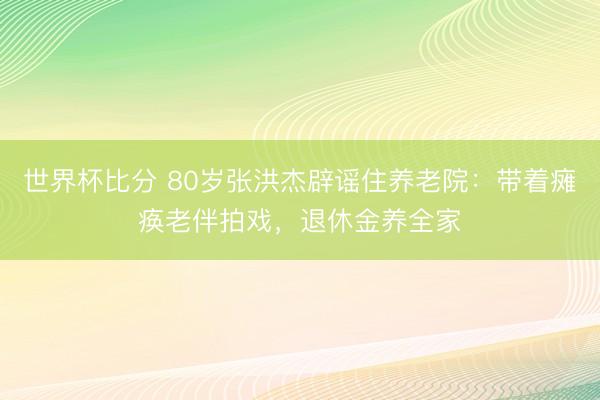 世界杯比分 80岁张洪杰辟谣住养老院：带着瘫痪老伴拍戏，退休金养全家