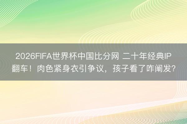 2026FIFA世界杯中国比分网 二十年经典IP翻车！肉色紧身衣引争议，孩子看了咋阐发？