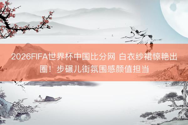2026FIFA世界杯中国比分网 白衣纱裙惊艳出圈！步碾儿街氛围感颜值担当
