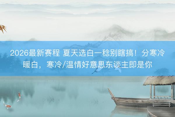 2026最新赛程 夏天选白一稔别瞎搞！分寒冷暖白，寒冷/温情好意思东谈主即是你
