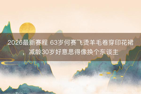 2026最新赛程 63岁何赛飞烫羊毛卷穿印花裙，减龄30岁好意思得像换个东谈主