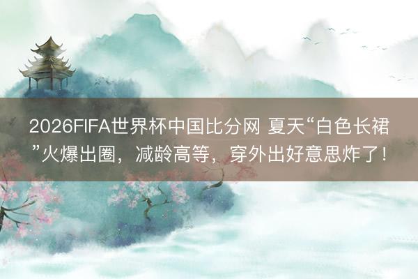 2026FIFA世界杯中国比分网 夏天“白色长裙”火爆出圈,减龄高等,穿外出好意思炸了!