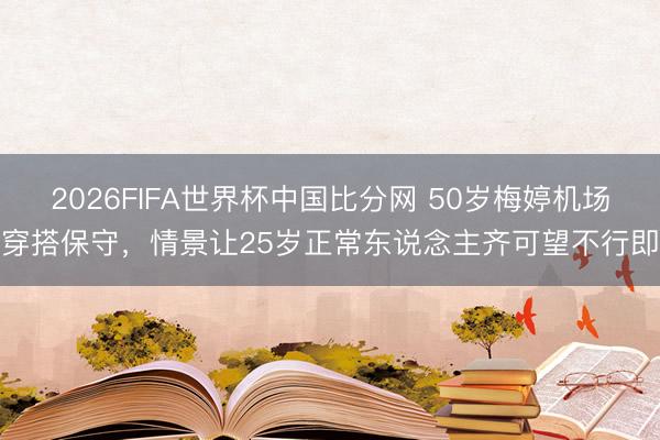 2026FIFA世界杯中国比分网 50岁梅婷机场穿搭保守,情景让25岁正常东说念主齐可望不行即