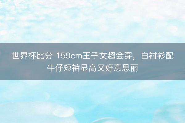 世界杯比分 159cm王子文超会穿，白衬衫配牛仔短裤显高又好意思丽