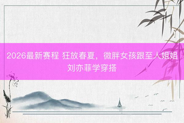 2026最新赛程 狂放春夏，微胖女孩跟至人姐姐刘亦菲学穿搭
