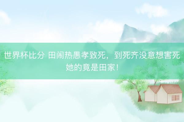 世界杯比分 田闹热愚孝致死，到死齐没意想害死她的竟是田家！