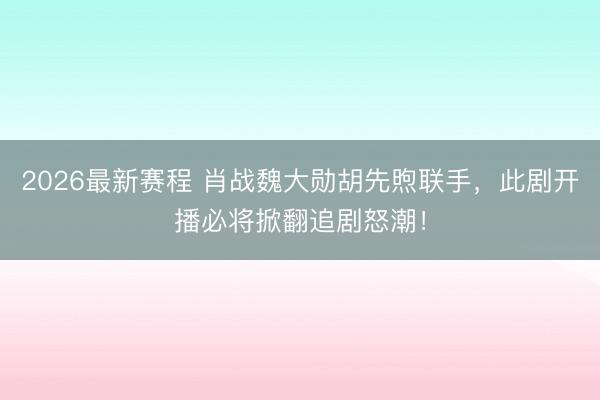 2026最新赛程 肖战魏大勋胡先煦联手，此剧开播必将掀翻追剧怒潮！