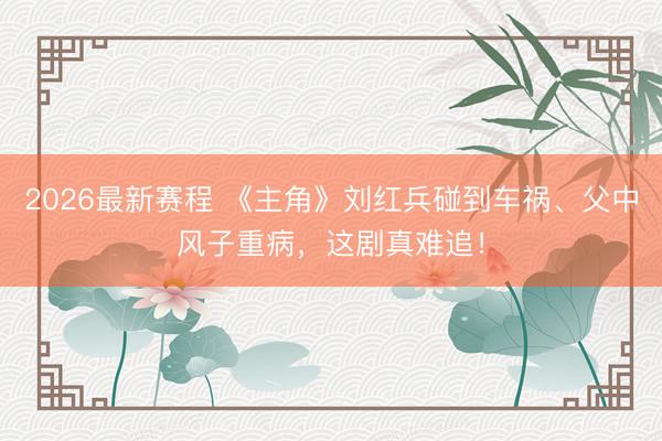 2026最新赛程 《主角》刘红兵碰到车祸、父中风子重病,这剧真难追!
